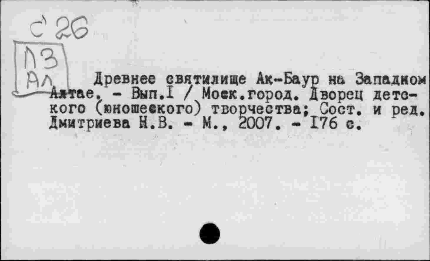 ﻿Кэл
рЛ Древнее святилище Ак-Баур на Западном
-—Алтае. - Вып.1 / Моск.город. Дворец детского (юношеского) творчества; Сост. и ред. Дмитриева Й.В. • М.» 2007. - 176 с.